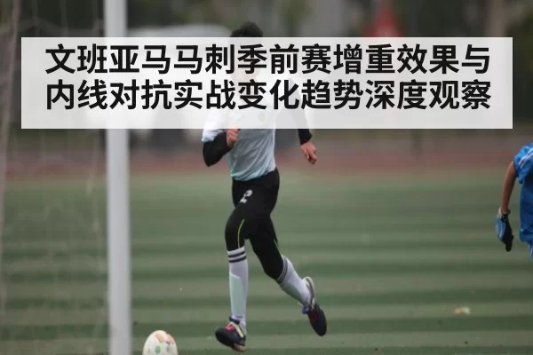文班亚马马刺季前赛增重效果与内线对抗实战变化趋势深度观察